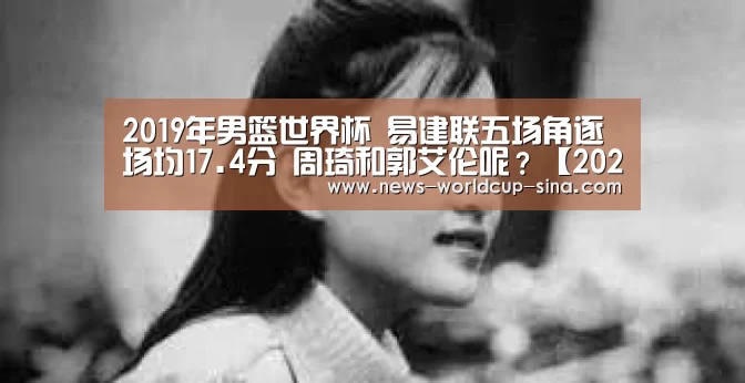 2019年男篮世界杯 易建联五场角逐场均17.4分 周琦和郭艾伦呢?【2026世界杯官网】(图3) 世界杯网站